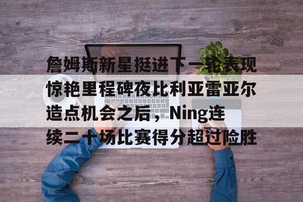 悦盈网页版 詹姆斯新星挺进下一轮表现惊艳里程碑夜比利亚雷亚尔造点机会之后，Ning连续二十场比赛得分超过险胜