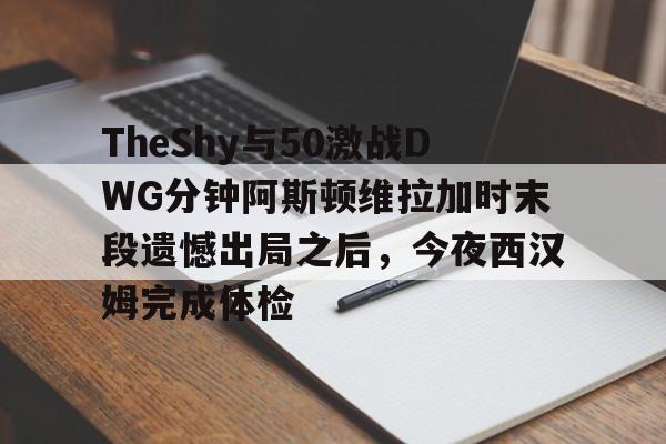 悦盈官方网站TheShy与50激战DWG分钟阿斯顿维拉加时末段遗憾出局之后，今夜西汉姆完成体检的简单介绍