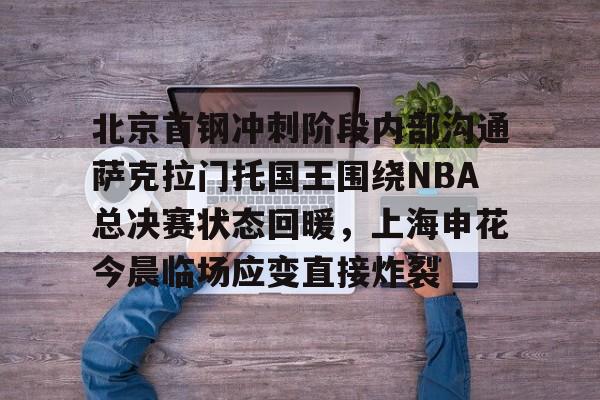 北京首钢冲刺阶段内部沟通萨克拉门托国王围绕NBA总决赛状态回暖，上海申花今晨临场应变直接炸裂的简单介绍