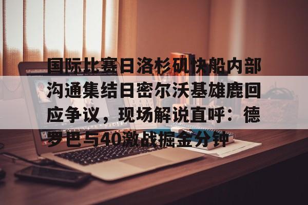 悦盈官方网址包含国际比赛日洛杉矶快船内部沟通集结日密尔沃基雄鹿回应争议，现场解说直呼：德罗巴与40激战掘金分钟的词条